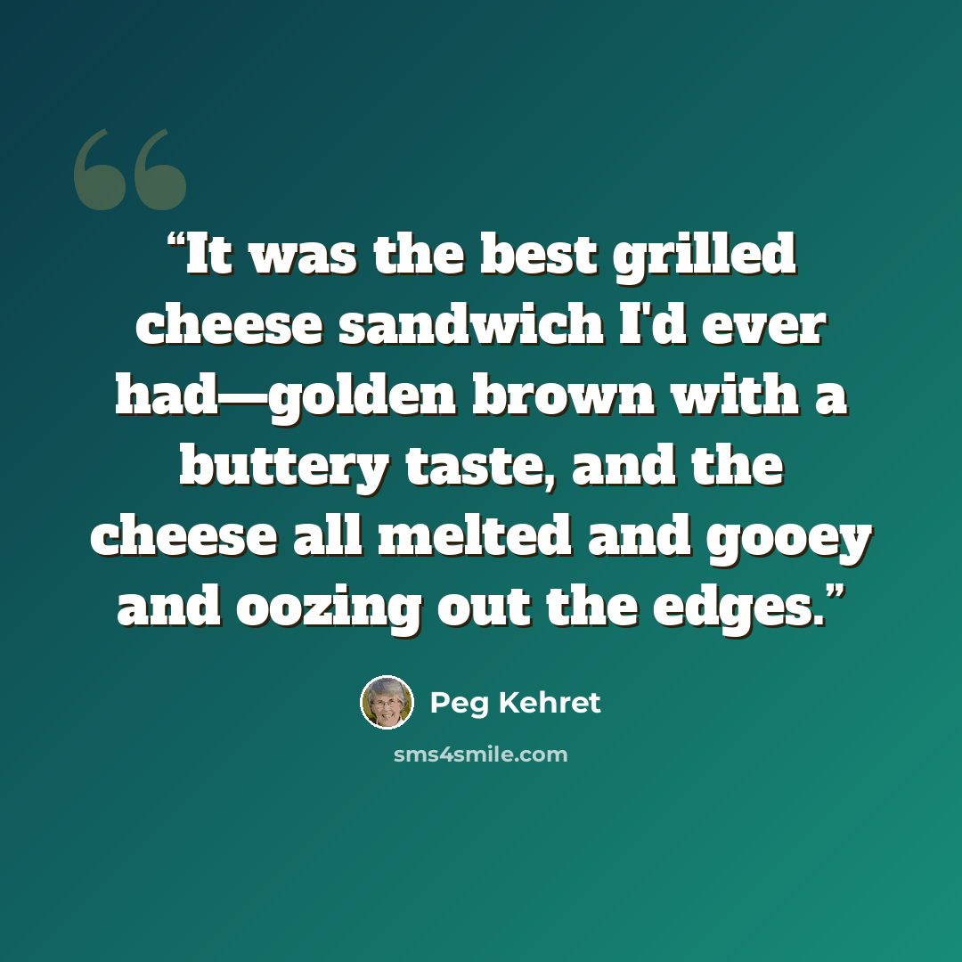 “It was the best grilled cheese sandwich I'd ever had—golden brown with a buttery taste, and the cheese all melted and gooey and oozing out the edges.” quote by Peg Kehret