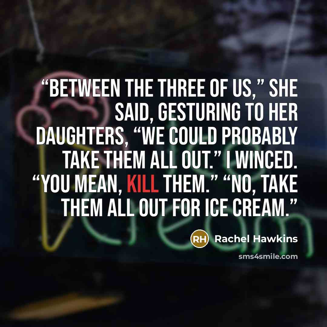 “Between the three of us,” she said, gesturing to her daughters, “we could probably take them all out.” I winced. “You mean, kill them.” “No, take them all out for ice cream.” quote by Rachel Hawkins