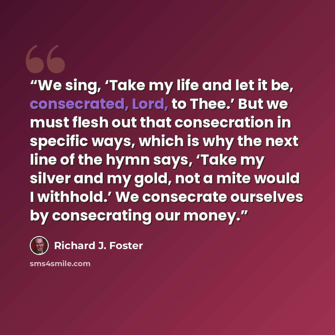 “We sing, ‘Take my life and let it be, consecrated, Lord, to Thee.’ But we must flesh out that consecration in specific ways, which is why the next line of the hymn says, ‘Take my silver and my gold, not a mite would I withhold.’ We consecrate ourselves by consecrating our money.” quote by Richard J. Foster