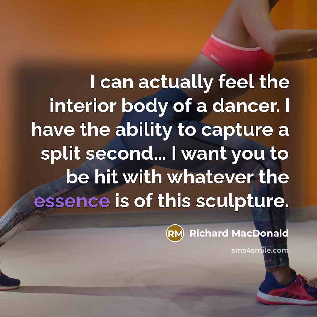 “I can actually feel the interior body of a dancer. I have the ability to capture a split second... I want you to be hit with whatever the essence is of this sculpture.” quote by Richard MacDonald