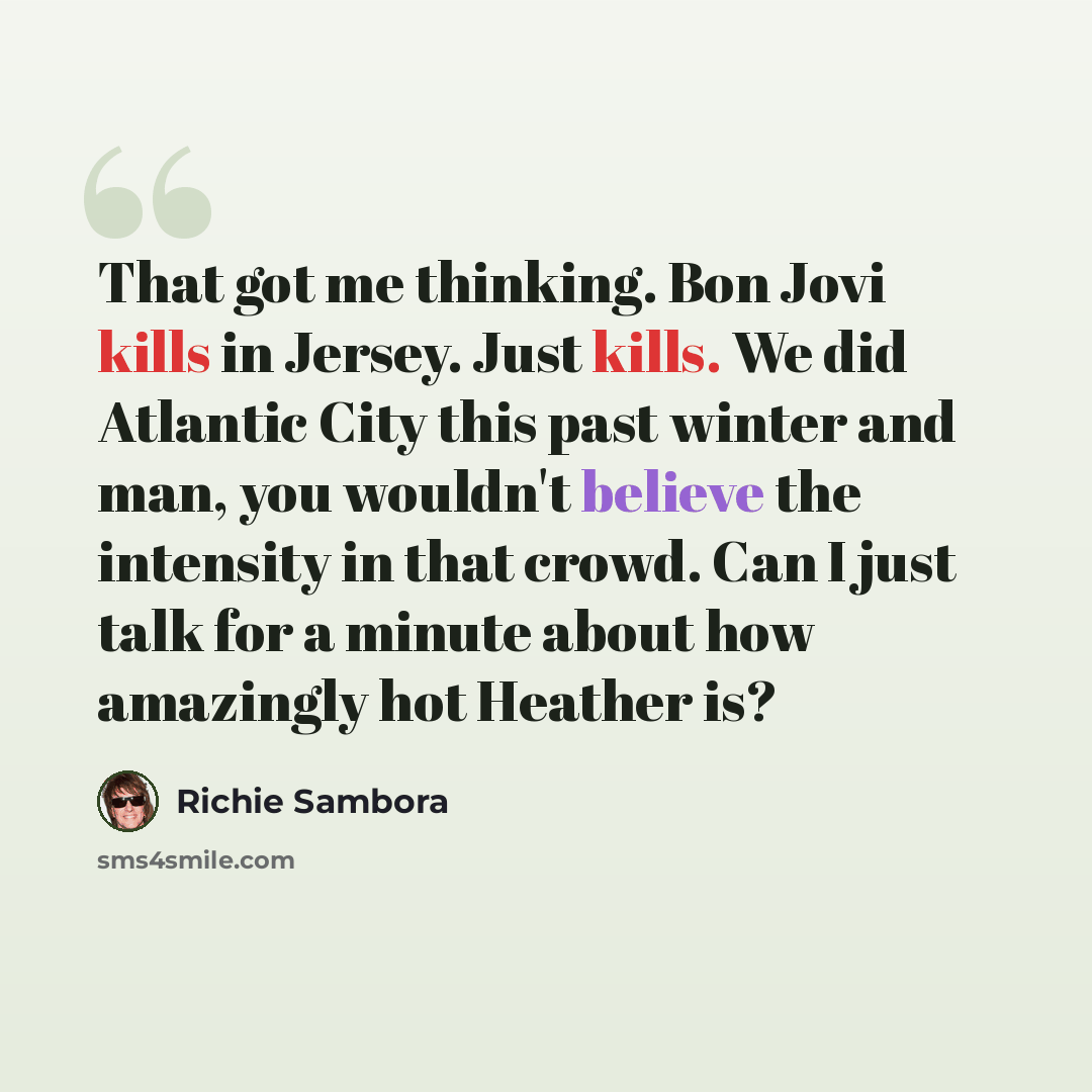 “That got me thinking. Bon Jovi kills in Jersey. Just kills. We did Atlantic City this past winter and man, you wouldn't believe the intensity in that crowd. Can I just talk for a minute about how amazingly hot Heather is?” quote by Richie Sambora