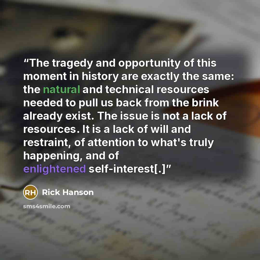 “The tragedy and opportunity of this moment in history are exactly the same: the natural and technical resources needed to pull us back from the brink already exist. The issue is not a lack of resources. It is a lack of will and restraint, of attention to what's truly happening, and of enlightened…” quote by Rick Hanson