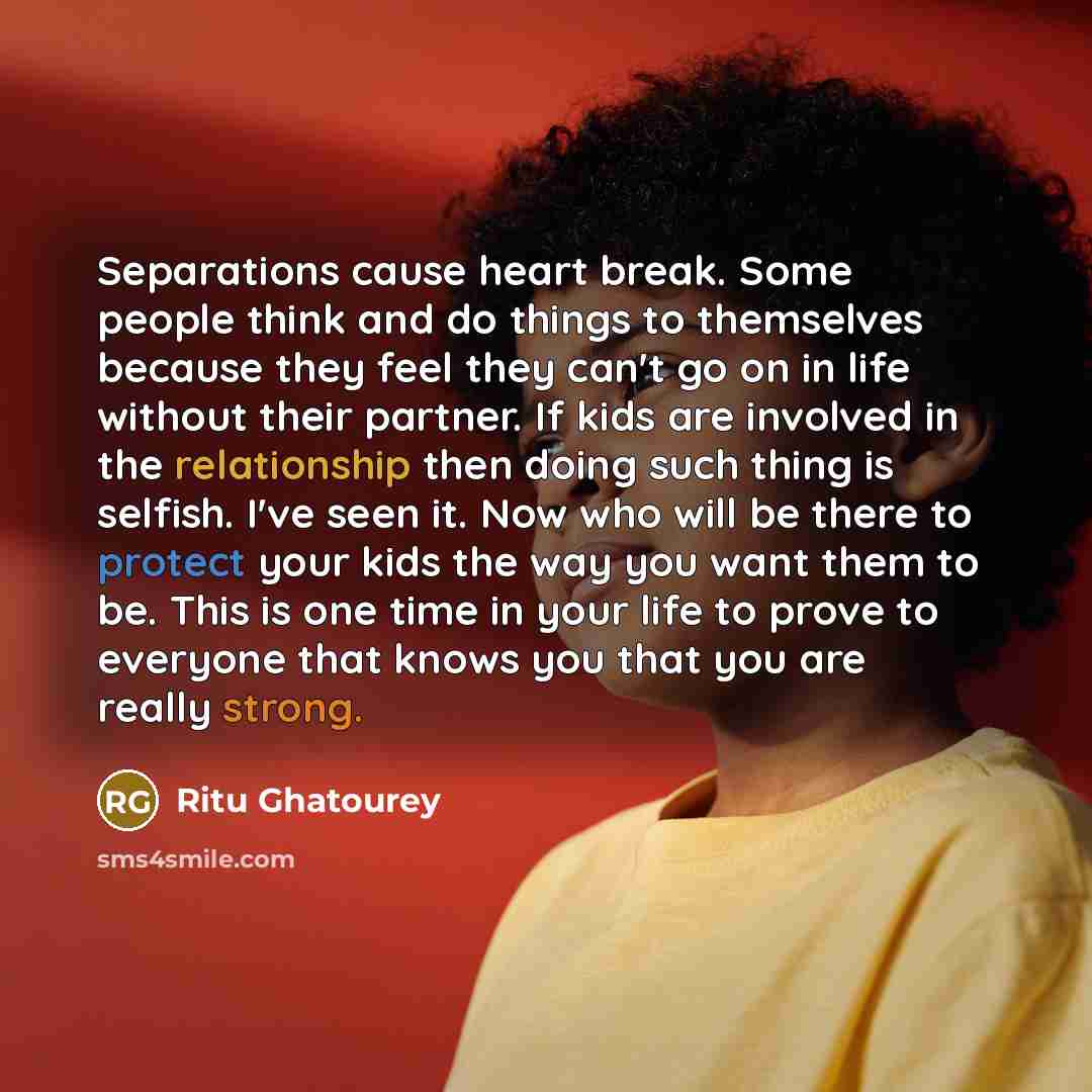 “Separations cause heart break. Some people think and do things to themselves because they feel they can't go on in life without their partner. If kids are involved in the relationship then doing such thing is selfish. I've seen it. Now who will be there to protect your kids the way you want them…” quote by Ritu Ghatourey