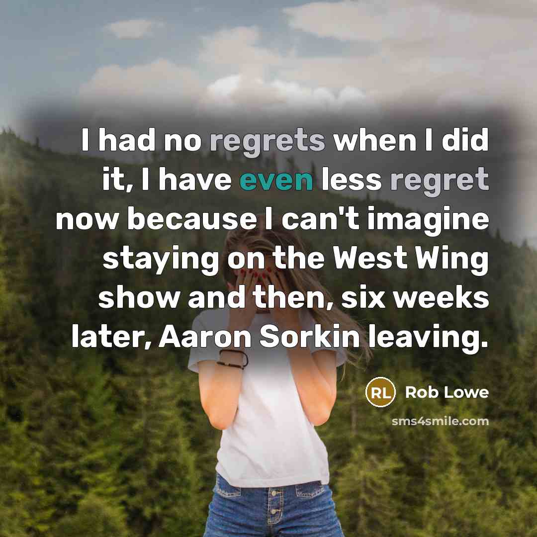 “I had no regrets when I did it, I have even less regret now because I can't imagine staying on the West Wing show and then, six weeks later, Aaron Sorkin leaving.” quote by Rob Lowe