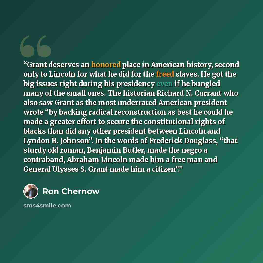 “Grant deserves an honored place in American history, second only to Lincoln for what he did for the freed slaves. He got the big issues right during his presidency even if he bungled many of the small ones. The historian Richard N. Currant who also saw Grant as the most underrated American…” quote by Ron Chernow