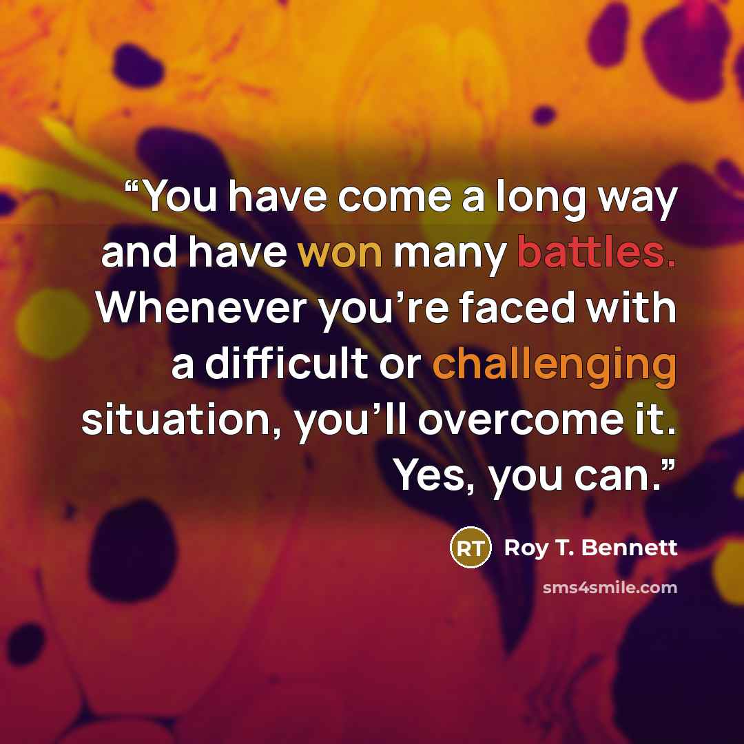 “You have come a long way and have won many battles. Whenever you’re faced with a difficult or challenging situation, you’ll overcome it. Yes, you can.” quote by Roy T. Bennett