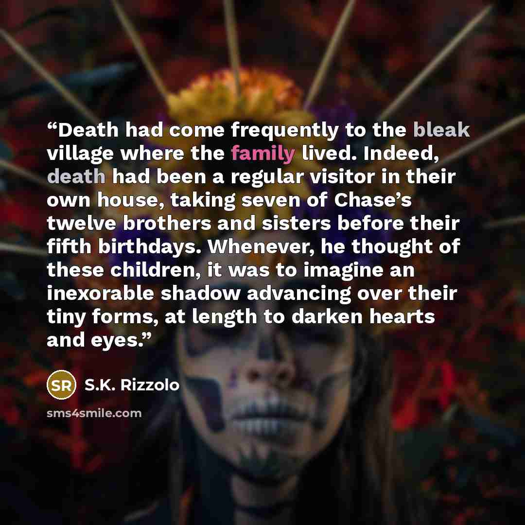 “Death had come frequently to the bleak village where the family lived. Indeed, death had been a regular visitor in their own house, taking seven of Chase’s twelve brothers and sisters before their fifth birthdays. Whenever, he thought of these children, it was to imagine an inexorable shadow…” quote by S.K. Rizzolo