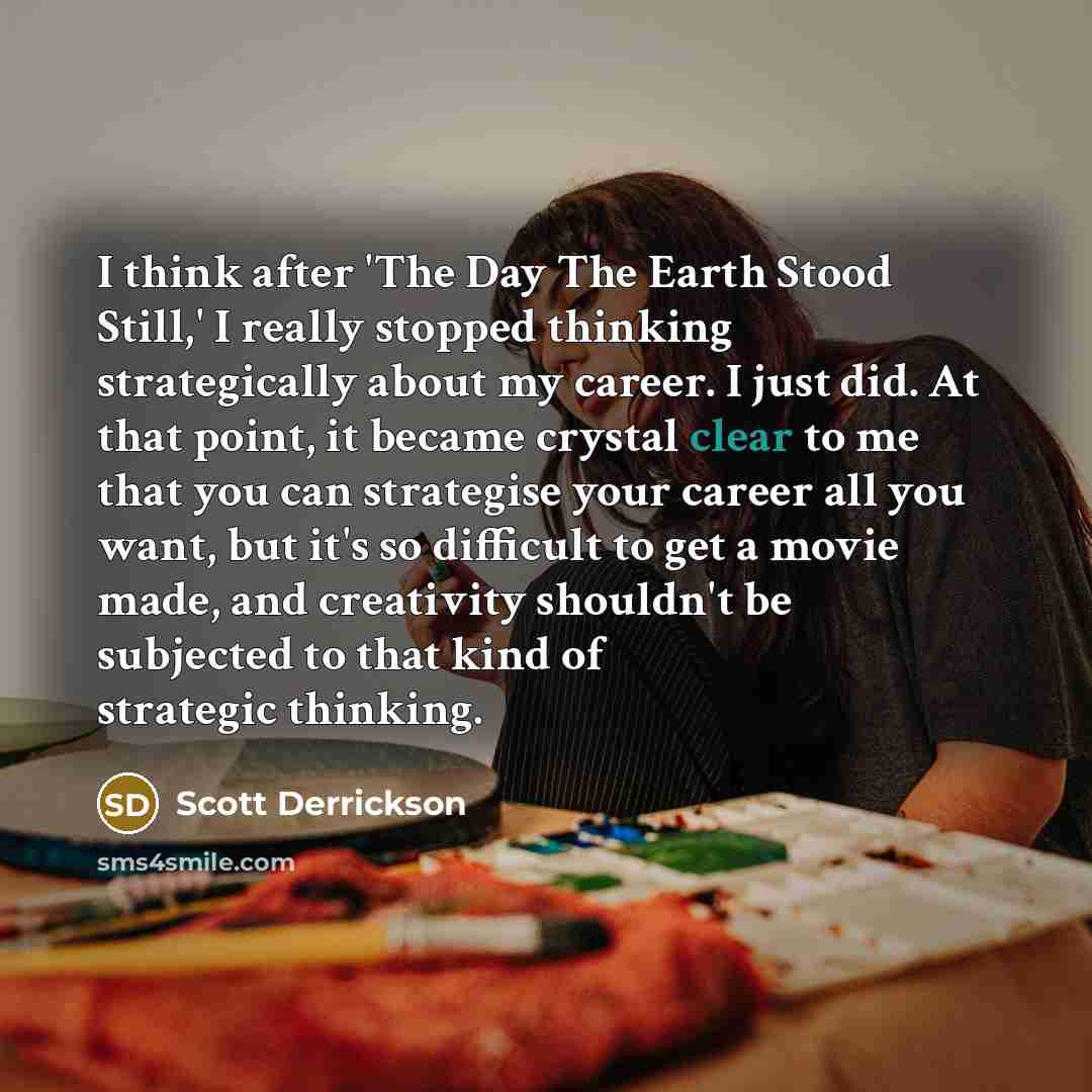 “I think after 'The Day The Earth Stood Still,' I really stopped thinking strategically about my career. I just did. At that point, it became crystal clear to me that you can strategise your career all you want, but it's so difficult to get a movie made, and creativity shouldn't be subjected to…” quote by Scott Derrickson