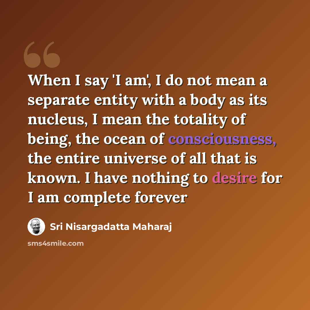 “When I say 'I am', I do not mean a separate entity with a body as its nucleus, I mean the totality of being, the ocean of consciousness, the entire universe of all that is known. I have nothing to desire for I am complete forever” quote by Sri Nisargadatta Maharaj
