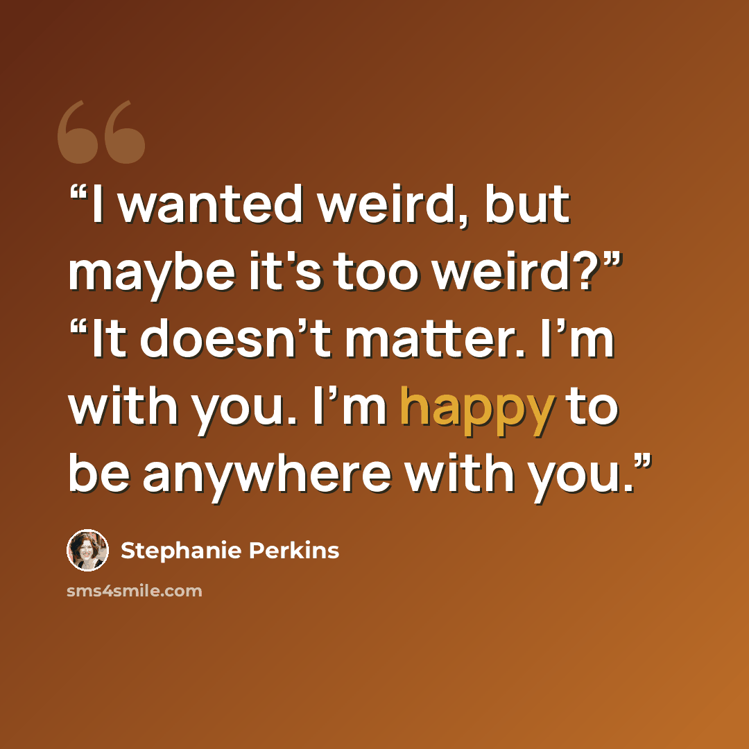 “I wanted weird, but maybe it's too weird?” “It doesn't matter. I'm with you. I'm happy to be anywhere with you.” quote by Stephanie Perkins