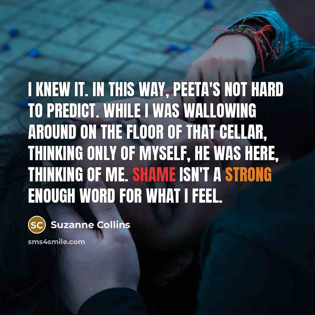 “I knew it. In this way, Peeta's not hard to predict. While I was wallowing around on the floor of that cellar, thinking only of myself, he was here, thinking of me. Shame isn't a strong enough word for what I feel.” quote by Suzanne Collins