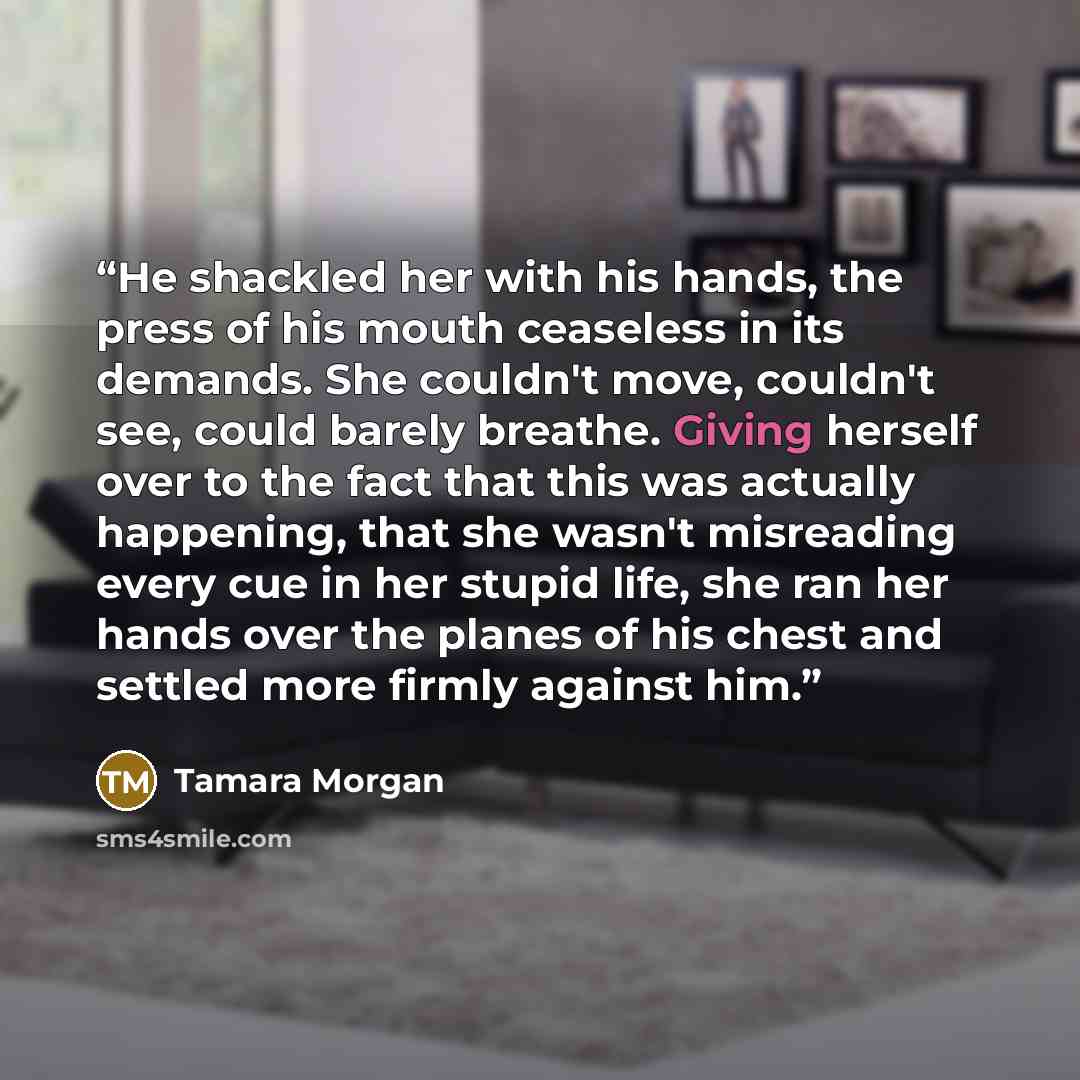 “He shackled her with his hands, the press of his mouth ceaseless in its demands. She couldn't move, couldn't see, could barely breathe. Giving herself over to the fact that this was actually happening, that she wasn't misreading every cue in her stupid life, she ran her hands over the planes of…” quote by Tamara Morgan