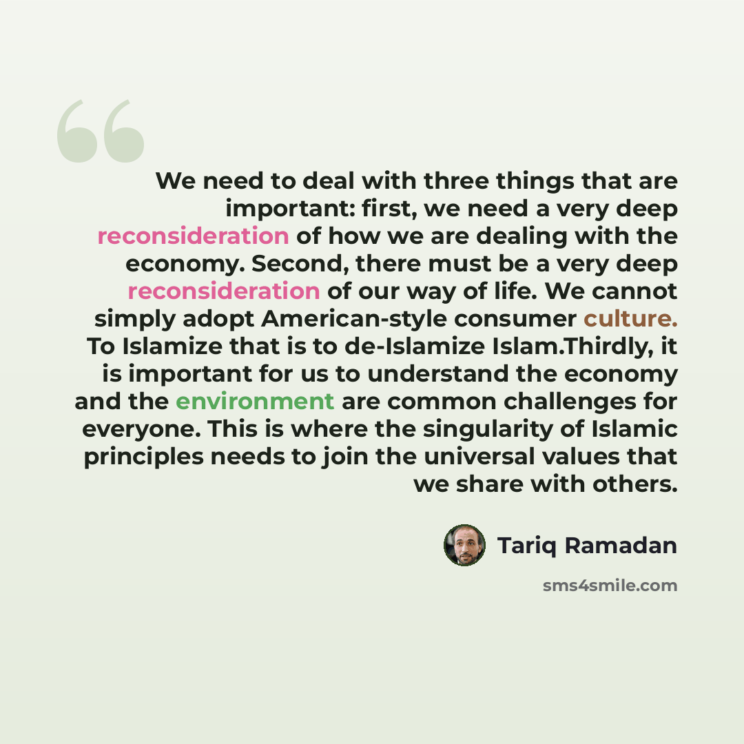“We need to deal with three things that are important: first, we need a very deep reconsideration of how we are dealing with the economy. Second, there must be a very deep reconsideration of our way of life. We cannot simply adopt American-style consumer culture. To Islamize that is to de-Islamize…” quote by Tariq Ramadan