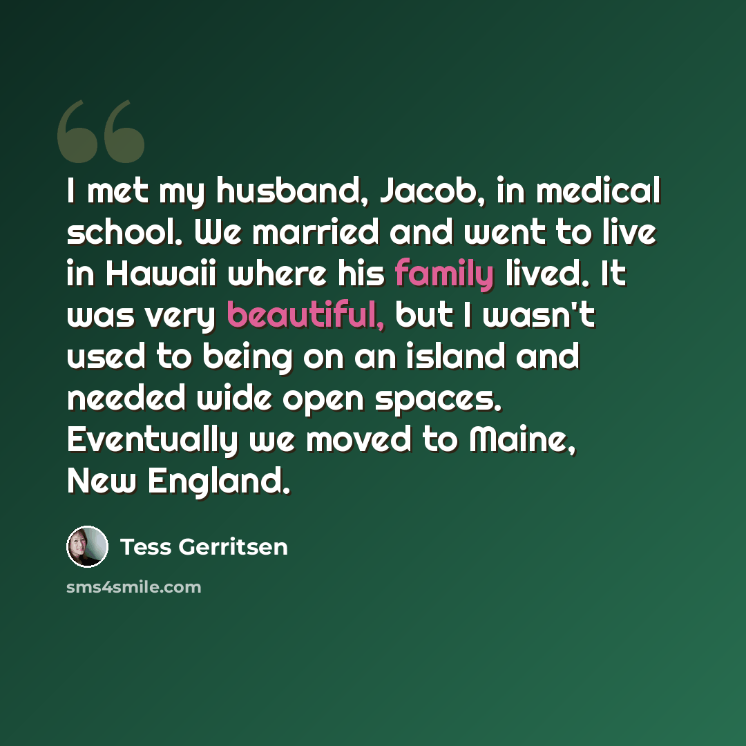 “I met my husband, Jacob, in medical school. We married and went to live in Hawaii where his family lived. It was very beautiful, but I wasn't used to being on an island and needed wide open spaces. Eventually we moved to Maine, New England.” quote by Tess Gerritsen