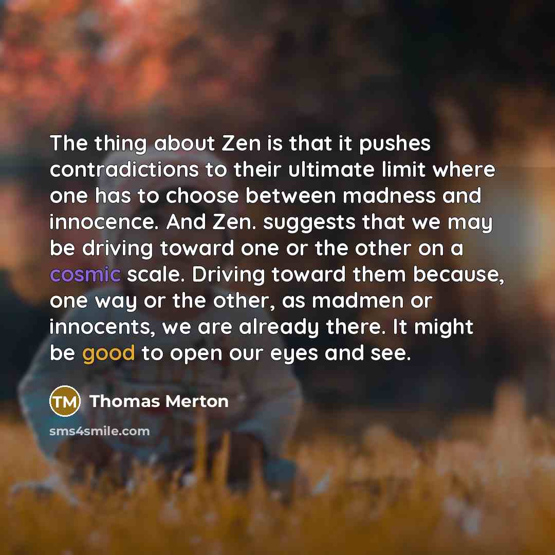 “The thing about Zen is that it pushes contradictions to their ultimate limit where one has to choose between madness and innocence. And Zen. suggests that we may be driving toward one or the other on a cosmic scale. Driving toward them because, one way or the other, as madmen or innocents, we are…” quote by Thomas Merton