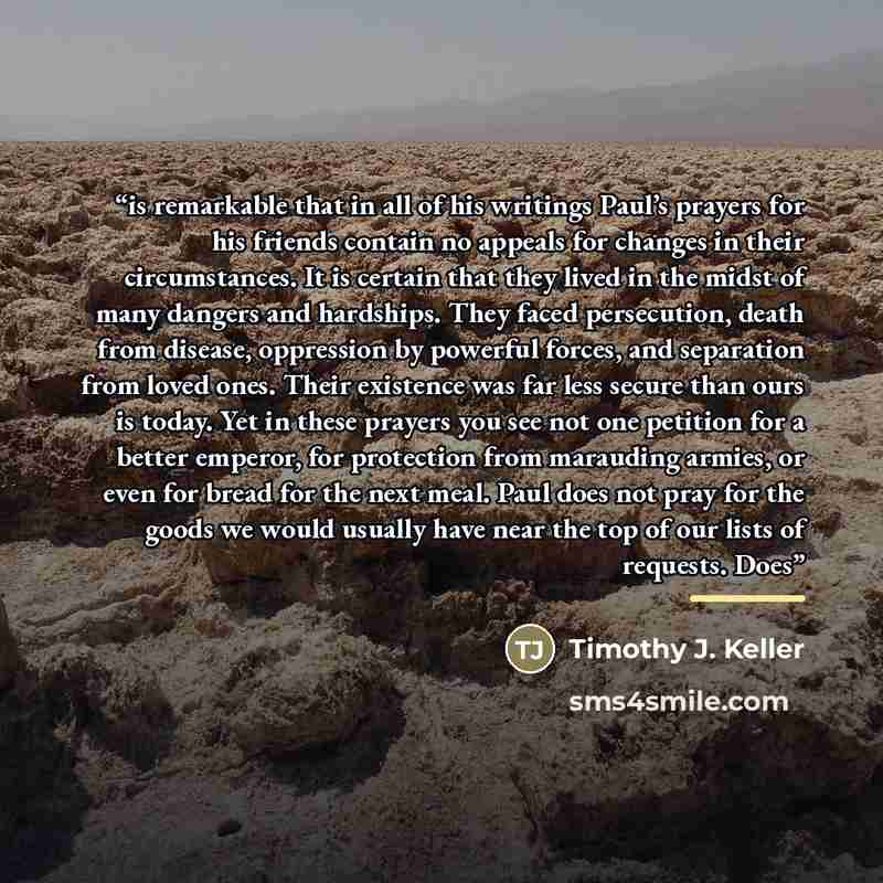 “is remarkable that in all of his writings Paul’s prayers for his friends contain no appeals for changes in their circumstances. It is certain that they lived in the midst of many dangers and hardships. They faced persecution, death from disease, oppression by powerful forces, and separation from…” quote by Timothy J. Keller