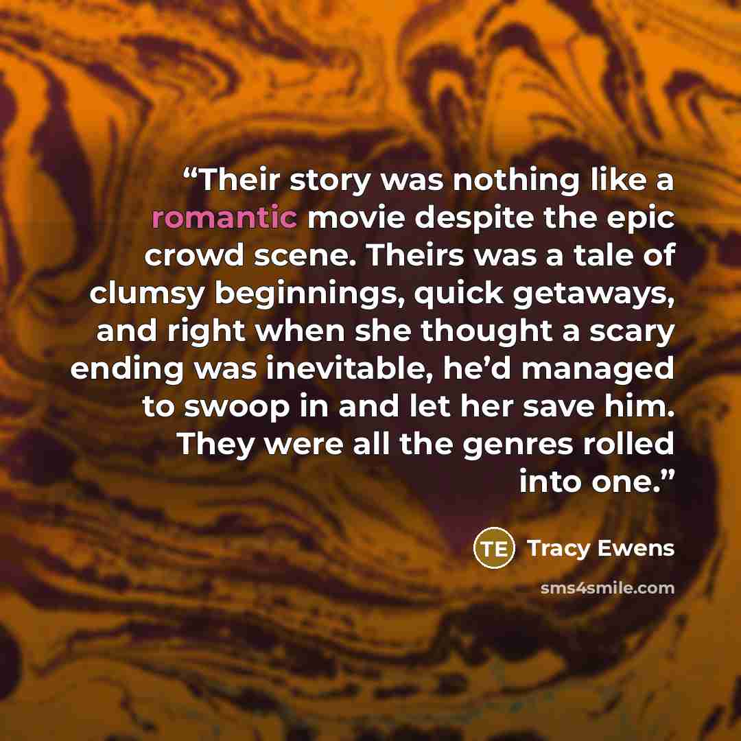 “Their story was nothing like a romantic movie despite the epic crowd scene. Theirs was a tale of clumsy beginnings, quick getaways, and right when she thought a scary ending was inevitable, he’d managed to swoop in and let her save him. They were all the genres rolled into one.” quote by Tracy Ewens