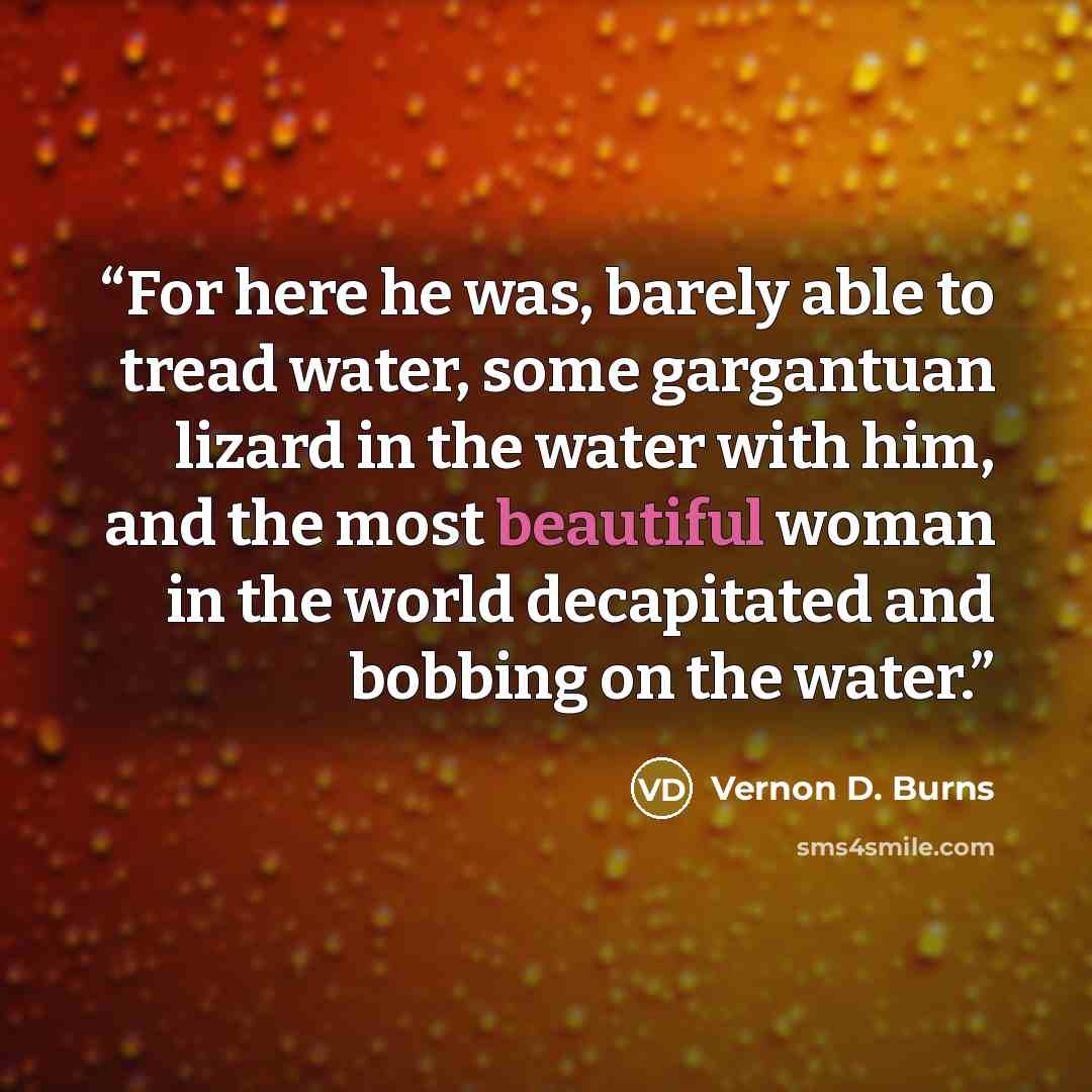 “For here he was, barely able to tread water, some gargantuan lizard in the water with him, and the most beautiful woman in the world decapitated and bobbing on the water.” quote by Vernon D. Burns