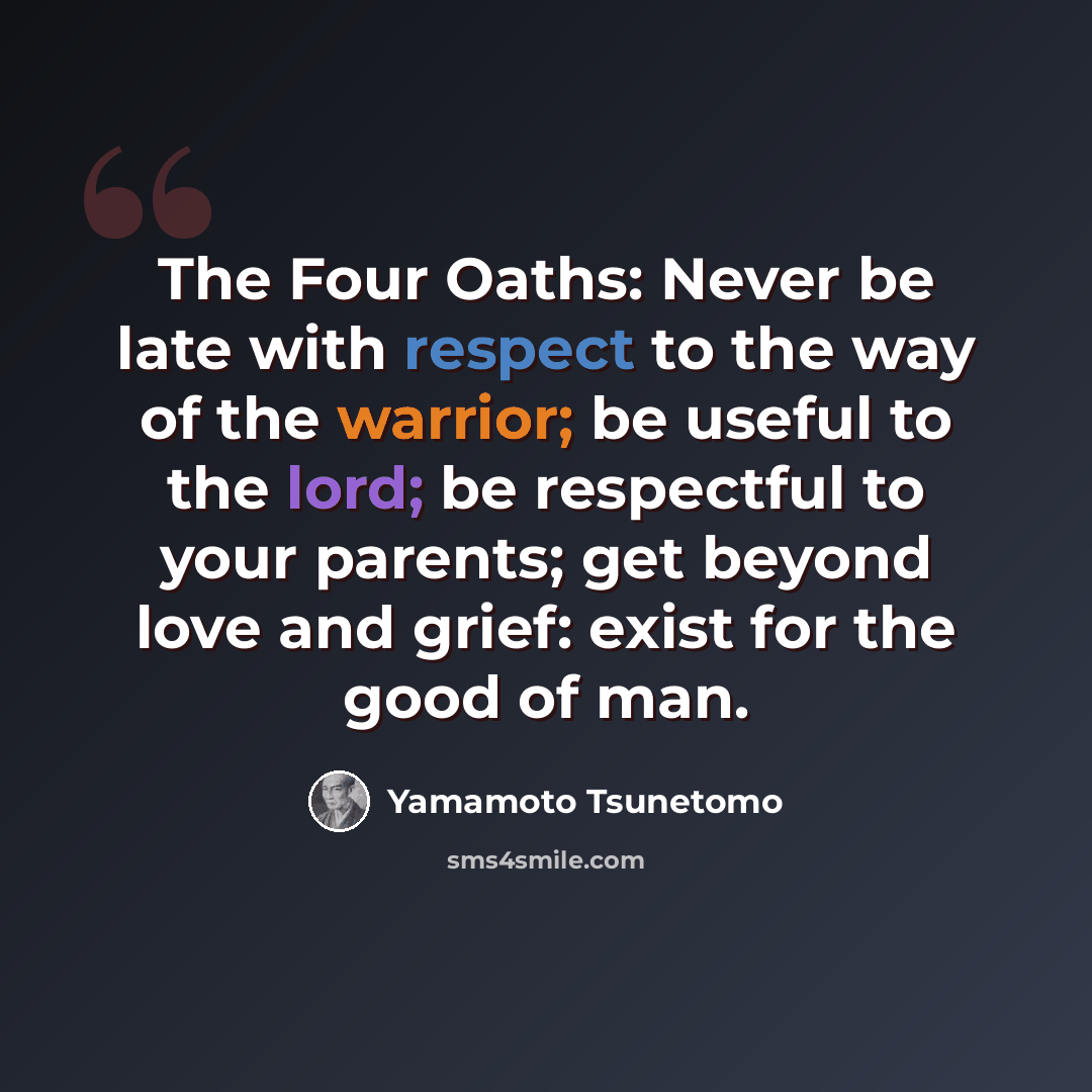 “The Four Oaths: Never be late with respect to the way of the warrior; be useful to the lord; be respectful to your parents; get beyond love and grief: exist for the good of man.” quote by Yamamoto Tsunetomo