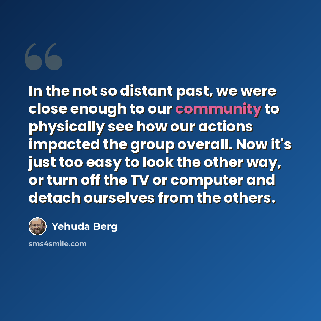 “In the not so distant past, we were close enough to our community to physically see how our actions impacted the group overall. Now it's just too easy to look the other way, or turn off the TV or computer and detach ourselves from the others.” quote by Yehuda Berg