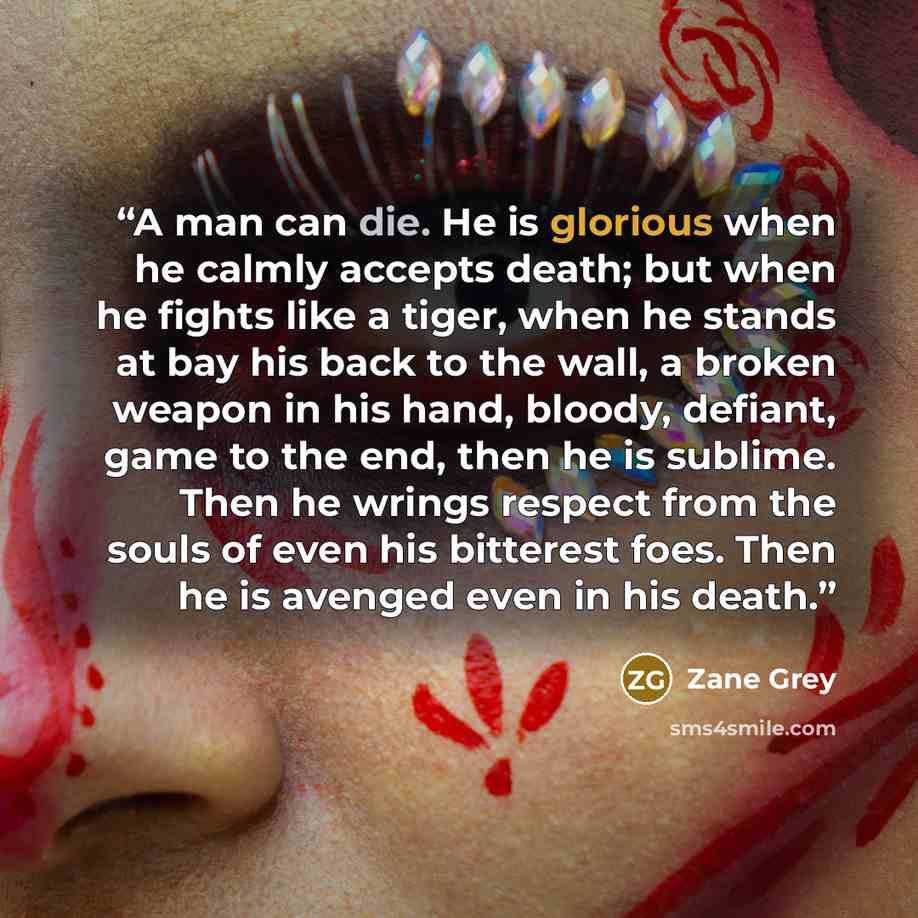 “A man can die. He is glorious when he calmly accepts death; but when he fights like a tiger, when he stands at bay his back to the wall, a broken weapon in his hand, bloody, defiant, game to the end, then he is sublime. Then he wrings respect from the souls of even his bitterest foes. Then he is…” quote by Zane Grey