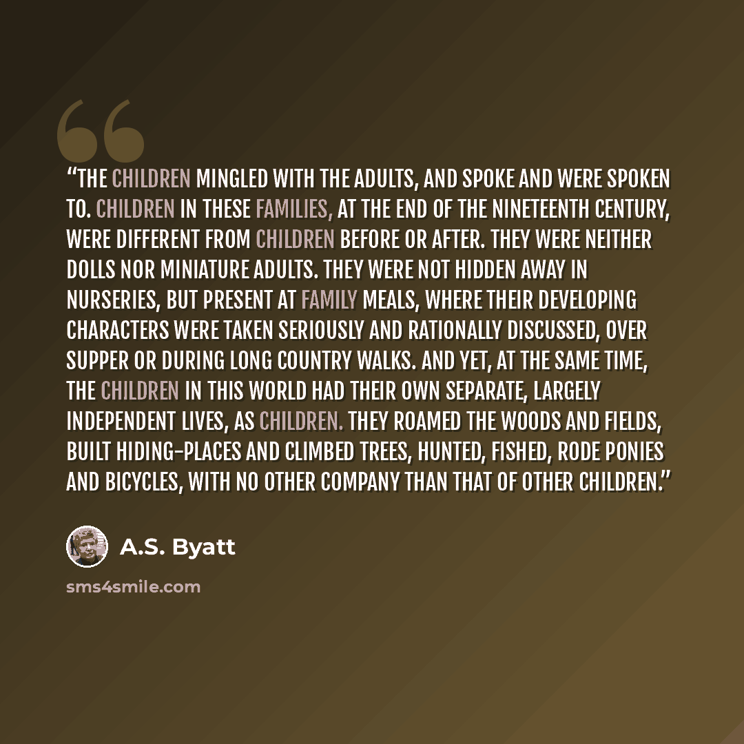 “The children mingled with the adults, and spoke and were spoken to. Children in these families, at the end of the nineteenth century, were different from children before or after. They were neither dolls nor miniature adults. They were not hidden away in nurseries, but present at family meals…” quote by A.S. Byatt