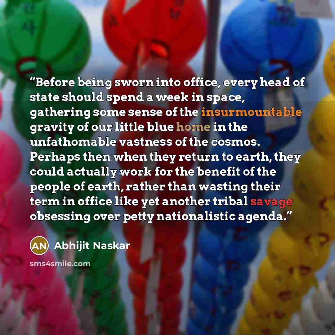“Before being sworn into office, every head of state should spend a week in space, gathering some sense of the insurmountable gravity of our little blue home in the unfathomable vastness of the cosmos. Perhaps then when they return to earth, they could actually work for the benefit of the people of…” quote by Abhijit Naskar