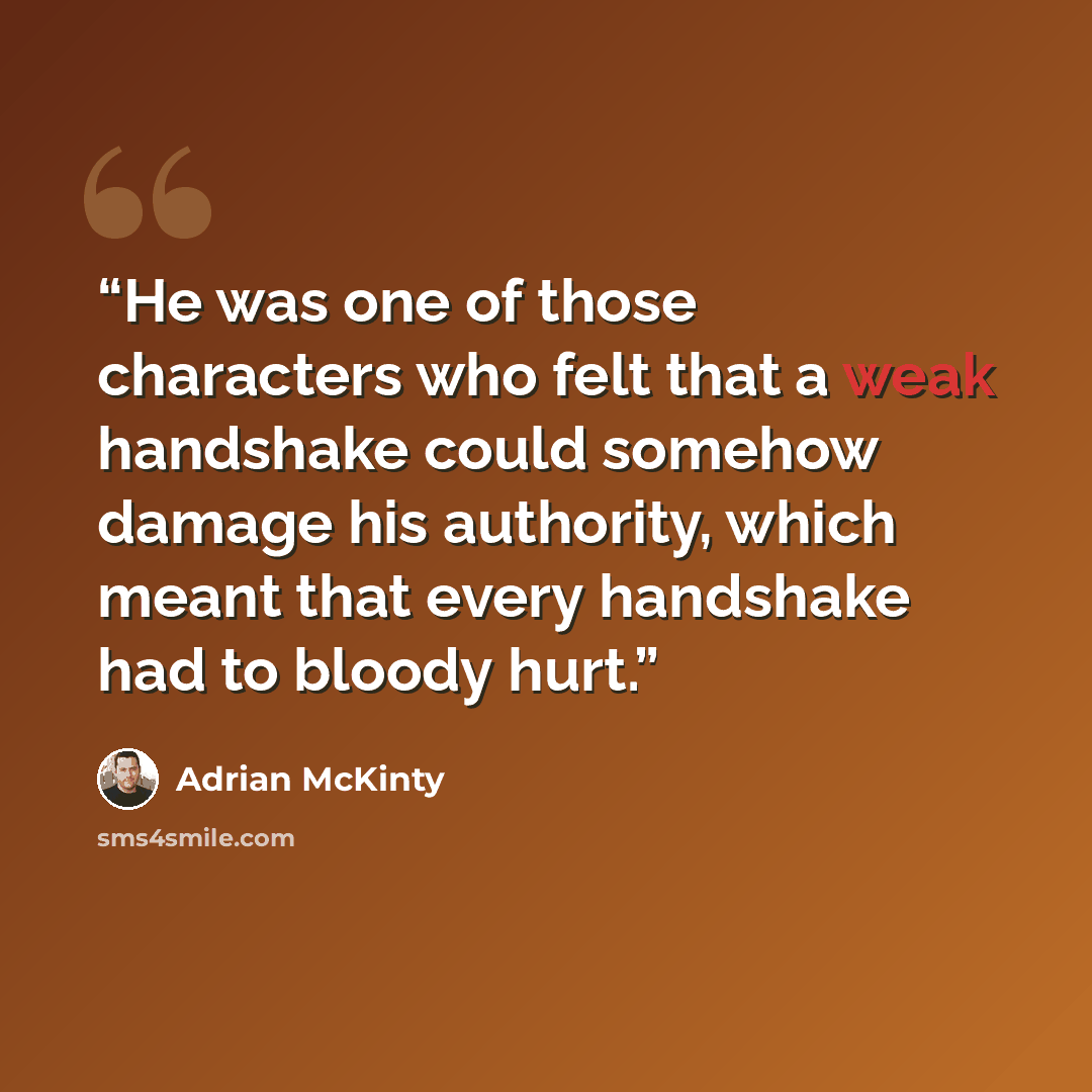 “He was one of those characters who felt that a weak handshake could somehow damage his authority, which meant that every handshake had to bloody hurt.” quote by Adrian McKinty