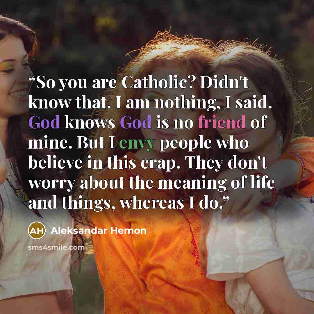 “So you are Catholic? Didn't know that. I am nothing, I said. God knows God is no friend of mine. But I envy people who believe in this crap. They don't worry about the meaning of life and things, whereas I do.” quote by Aleksandar Hemon