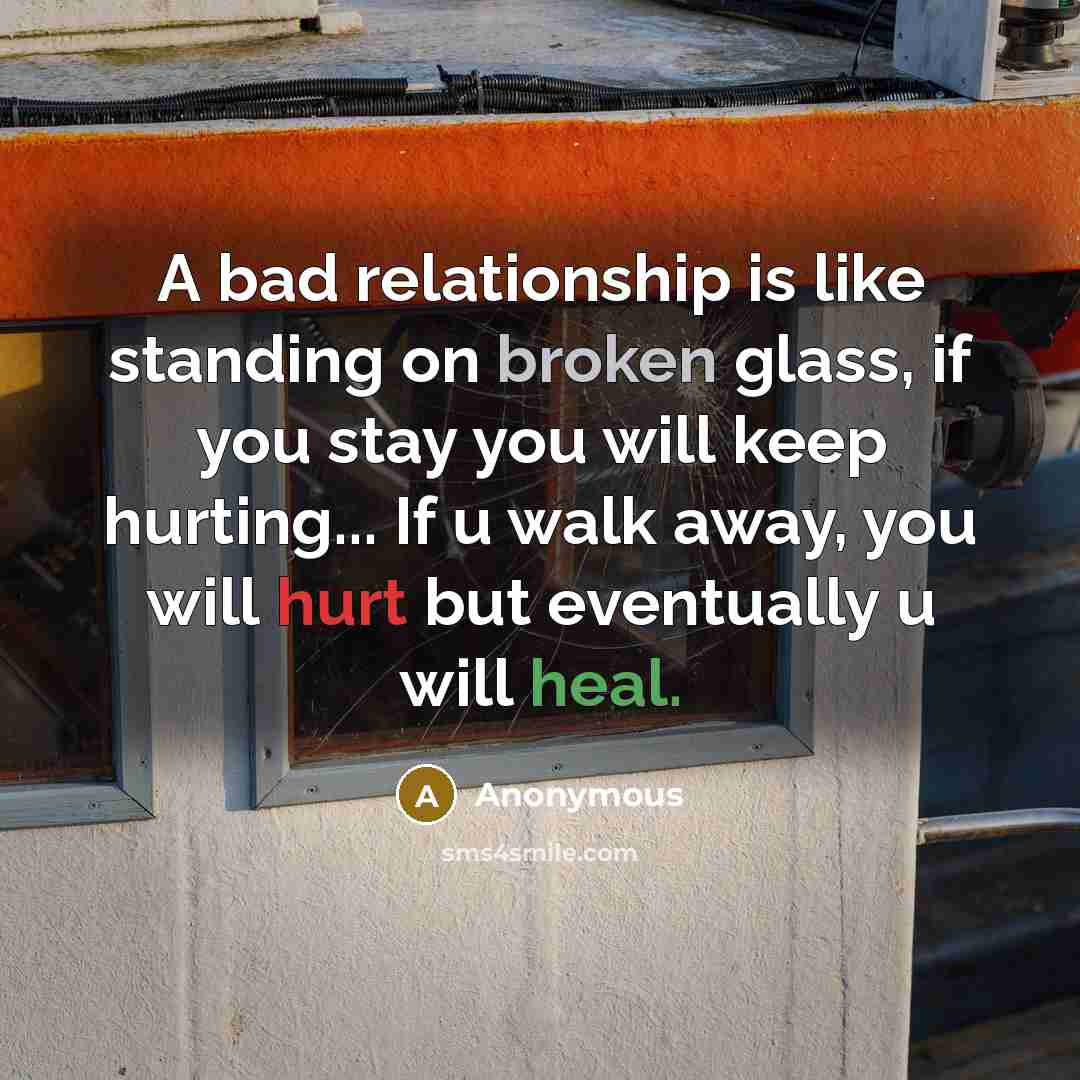 “A bad relationship is like standing on broken glass, if you stay you will keep hurting... If u walk away, you will hurt but eventually u will heal.” quote by Anonymous