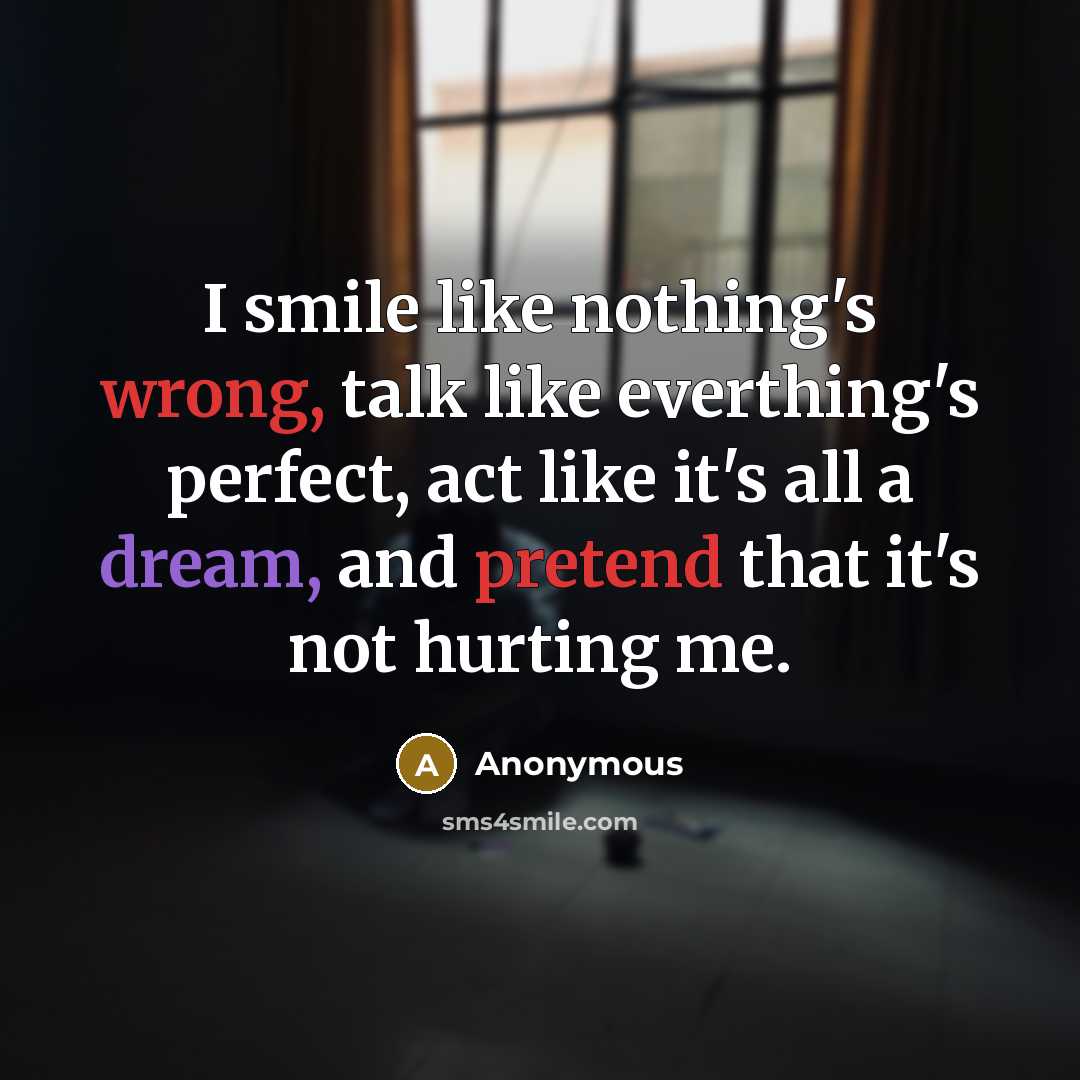 “I smile like nothing's wrong, talk like everthing's perfect, act like it's all a dream, and pretend that it's not hurting me.” quote by Anonymous