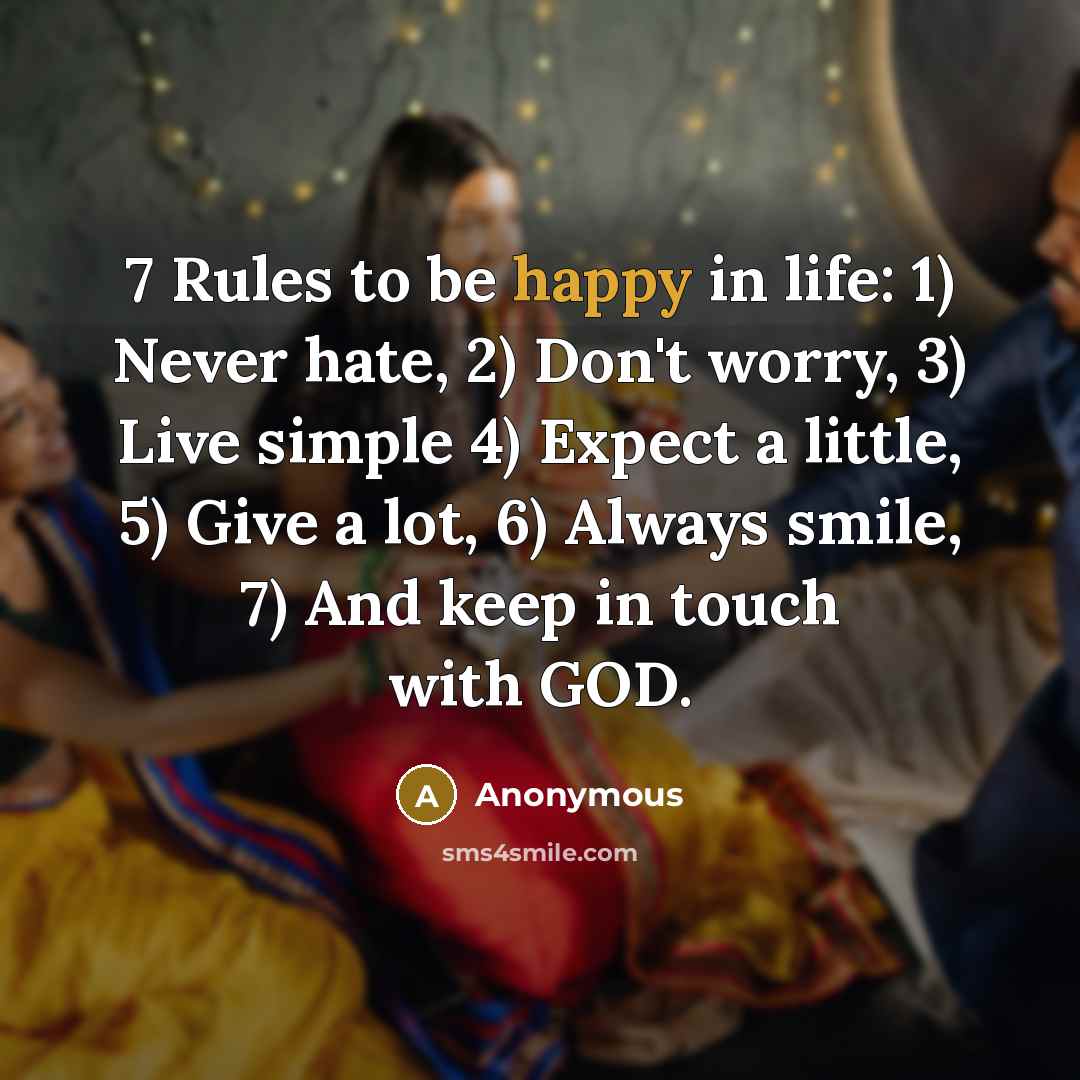 “7 Rules to be happy in life: 1) Never hate, 2) Don't worry, 3) Live simple 4) Expect a little, 5) Give a lot, 6) Always smile, 7) And keep in touch with GOD.” quote by Anonymous