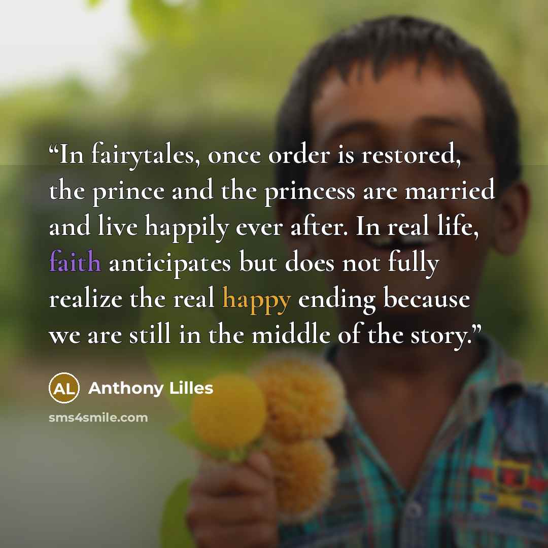 “In fairytales, once order is restored, the prince and the princess are married and live happily ever after. In real life, faith anticipates but does not fully realize the real happy ending because we are still in the middle of the story.” quote by Anthony Lilles