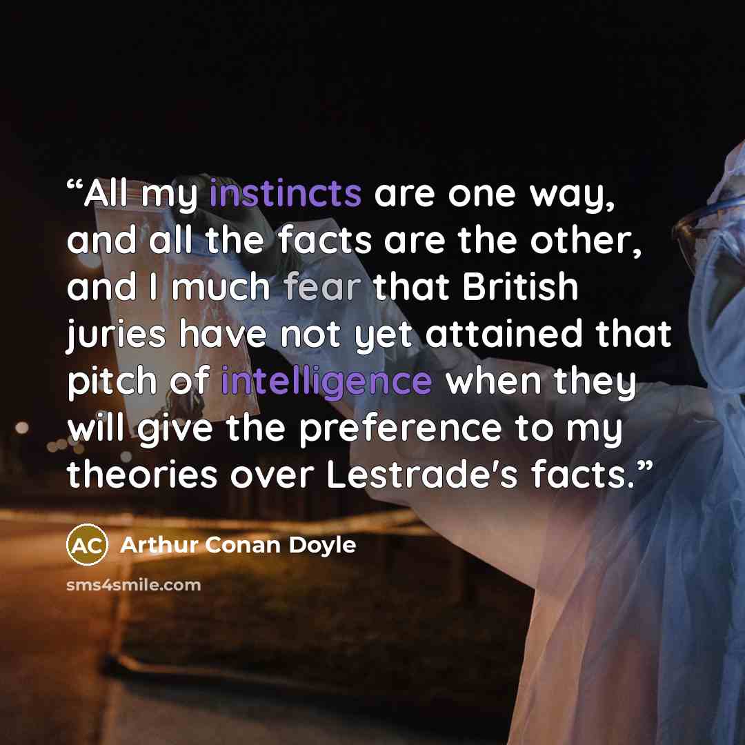 “All my instincts are one way, and all the facts are the other, and I much fear that British juries have not yet attained that pitch of intelligence when they will give the preference to my theories over Lestrade's facts.” quote by Arthur Conan Doyle