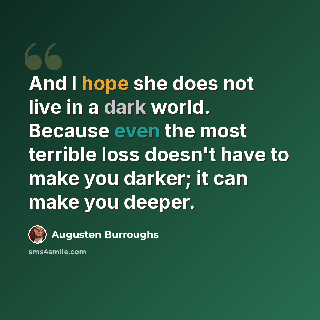 “And I hope she does not live in a dark world. Because even the most terrible loss doesn't have to make you darker; it can make you deeper.” quote by Augusten Burroughs