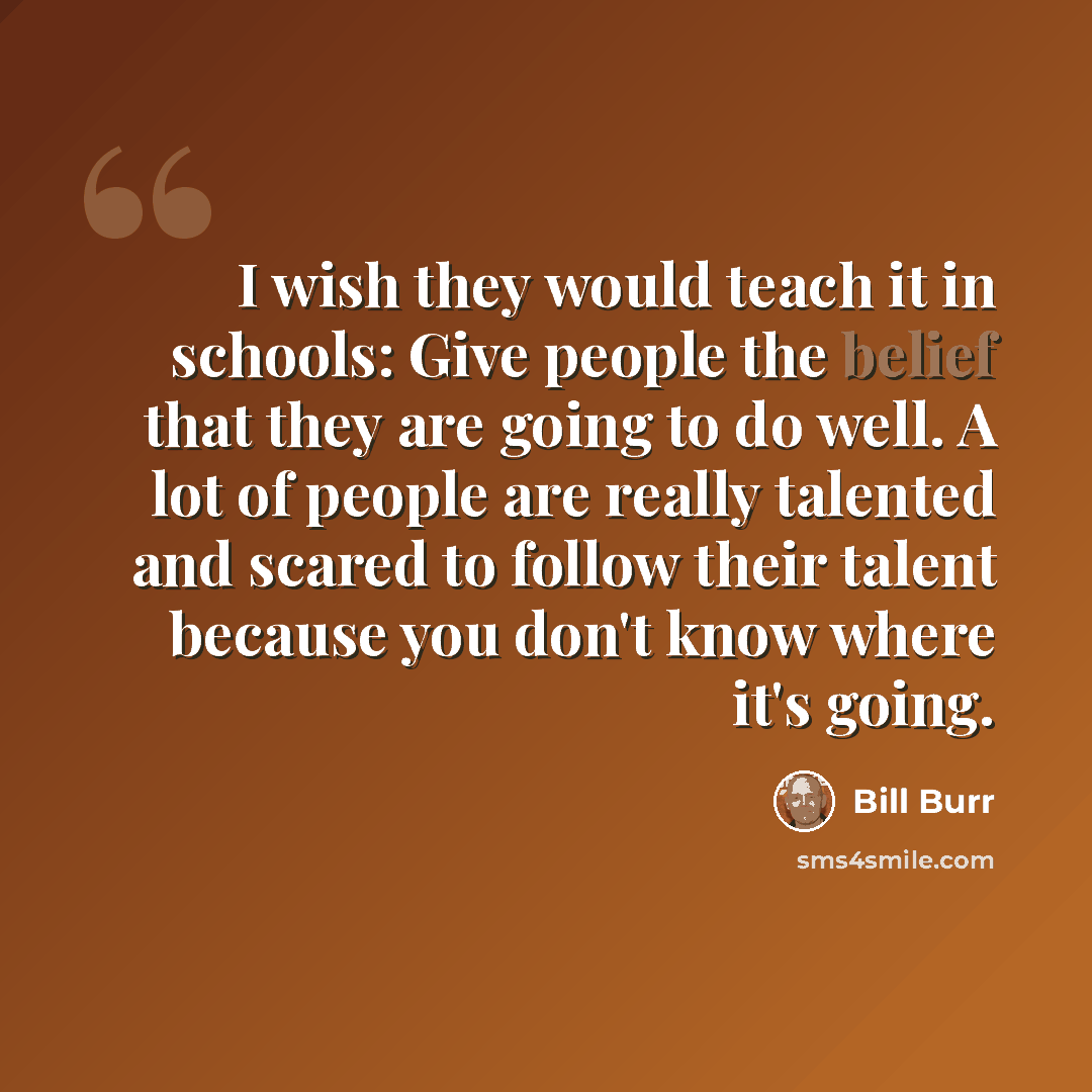 “I wish they would teach it in schools: Give people the belief that they are going to do well. A lot of people are really talented and scared to follow their talent because you don't know where it's going.” quote by Bill Burr
