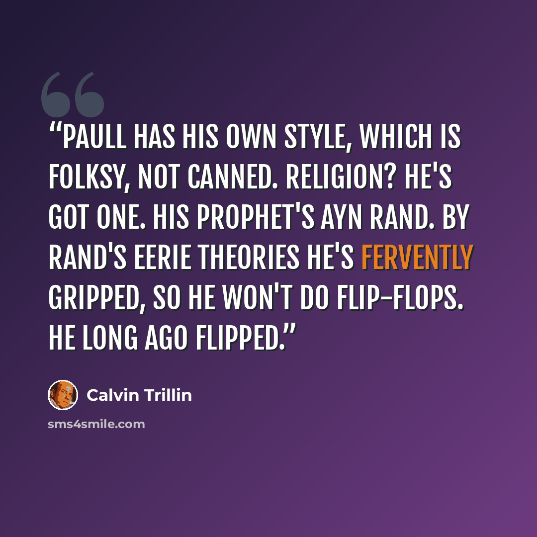 “Paull has his own style, which is folksy, not canned. Religion? He's got one. His prophet's Ayn Rand. By Rand's eerie theories he's fervently gripped, So he won't do flip-flops. He long ago flipped.” quote by Calvin Trillin