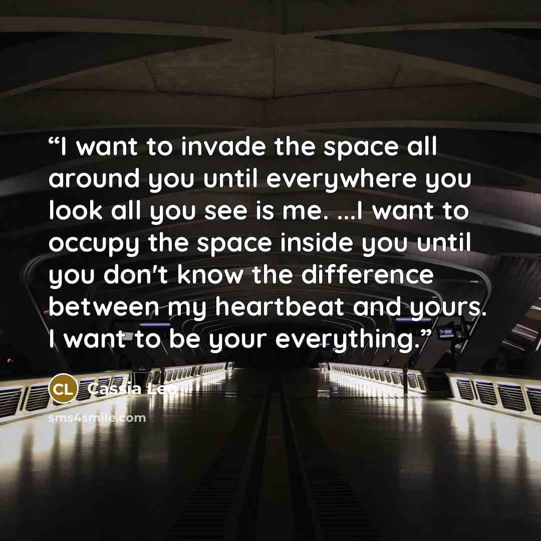 “I want to invade the space all around you until everywhere you look all you see is me. ...I want to occupy the space inside you until you don't know the difference between my heartbeat and yours. I want to be your everything.” quote by Cassia Leo