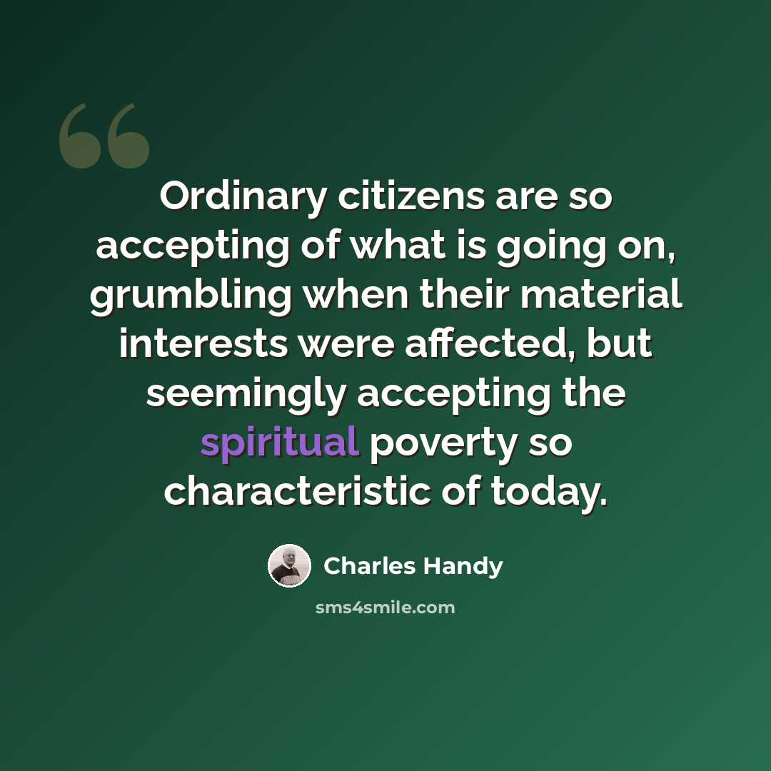 “Ordinary citizens are so accepting of what is going on, grumbling when their material interests were affected, but seemingly accepting the spiritual poverty so characteristic of today.” quote by Charles Handy