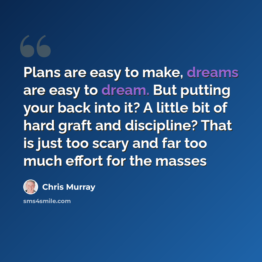“Plans are easy to make, dreams are easy to dream. But putting your back into it? A little bit of hard graft and discipline? That is just too scary and far too much effort for the masses” quote by Chris Murray