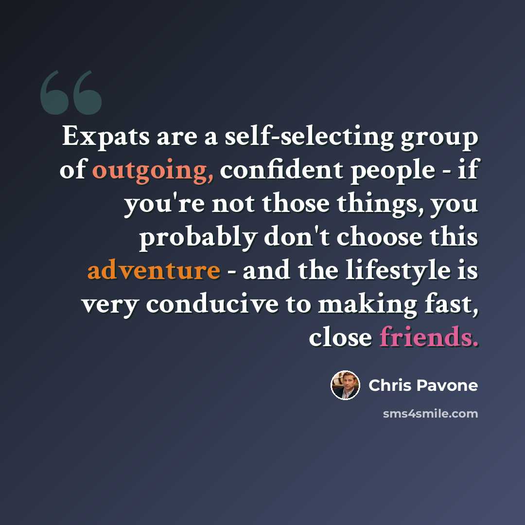 “Expats are a self-selecting group of outgoing, confident people - if you're not those things, you probably don't choose this adventure - and the lifestyle is very conducive to making fast, close friends.” quote by Chris Pavone