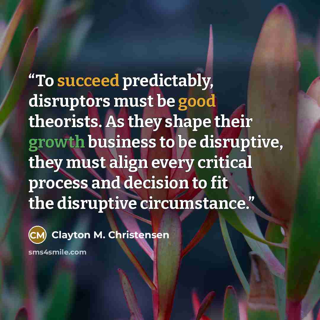 “To succeed predictably, disruptors must be good theorists. As they shape their growth business to be disruptive, they must align every critical process and decision to fit the disruptive circumstance.” quote by Clayton M. Christensen