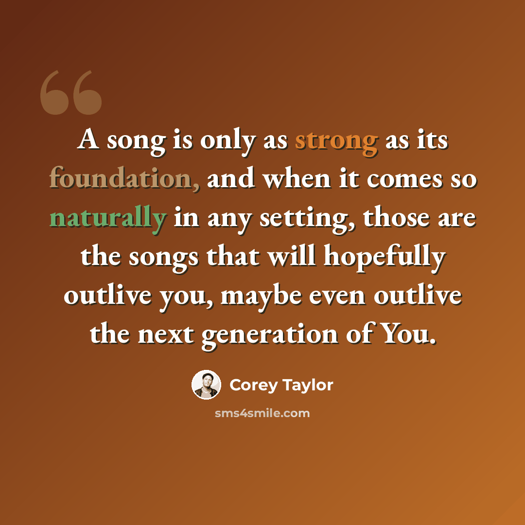 “A song is only as strong as its foundation, and when it comes so naturally in any setting, those are the songs that will hopefully outlive you, maybe even outlive the next generation of You.” quote by Corey Taylor