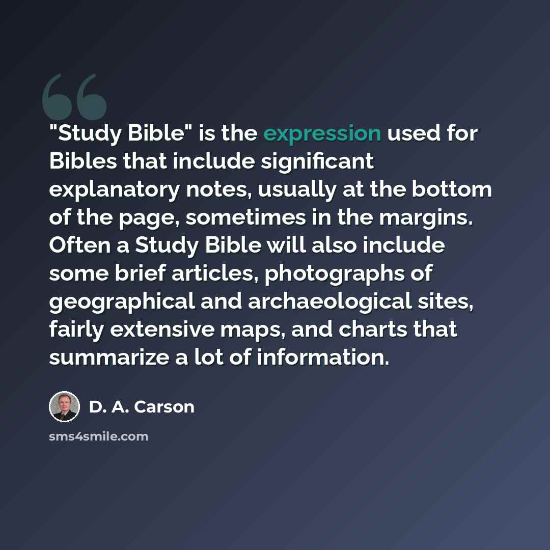 “"Study Bible" is the expression used for Bibles that include significant explanatory notes, usually at the bottom of the page, sometimes in the margins. Often a Study Bible will also include some brief articles, photographs of geographical and archaeological sites, fairly extensive maps, and…” quote by D. A. Carson