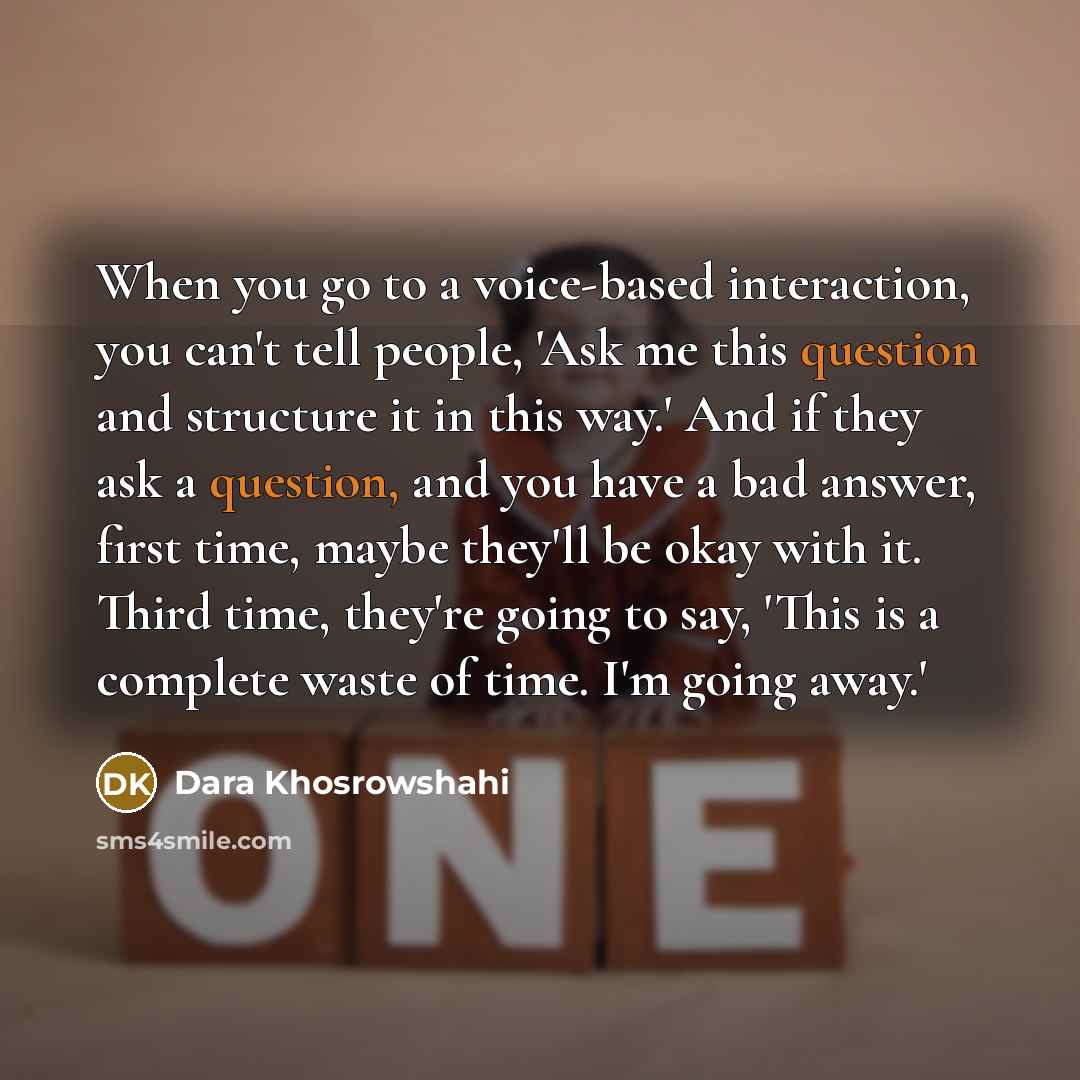“When you go to a voice-based interaction, you can't tell people, 'Ask me this question and structure it in this way.' And if they ask a question, and you have a bad answer, first time, maybe they'll be okay with it. Third time, they're going to say, 'This is a complete waste of time. I'm going…” quote by Dara Khosrowshahi
