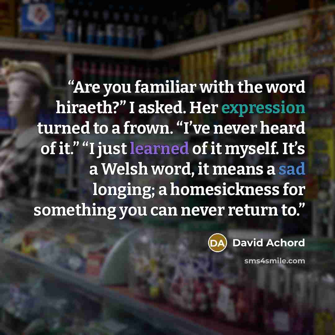 “Are you familiar with the word hiraeth?” I asked. Her expression turned to a frown. “I’ve never heard of it.” “I just learned of it myself. It’s a Welsh word, it means a sad longing; a homesickness for something you can never return to.” quote by David Achord