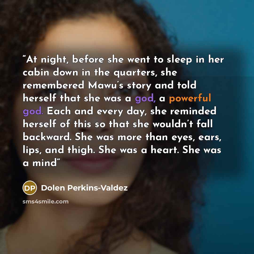 “At night, before she went to sleep in her cabin down in the quarters, she remembered Mawu’s story and told herself that she was a god, a powerful god. Each and every day, she reminded herself of this so that she wouldn’t fall backward. She was more than eyes, ears, lips, and thigh. She was a…” quote by Dolen Perkins-Valdez
