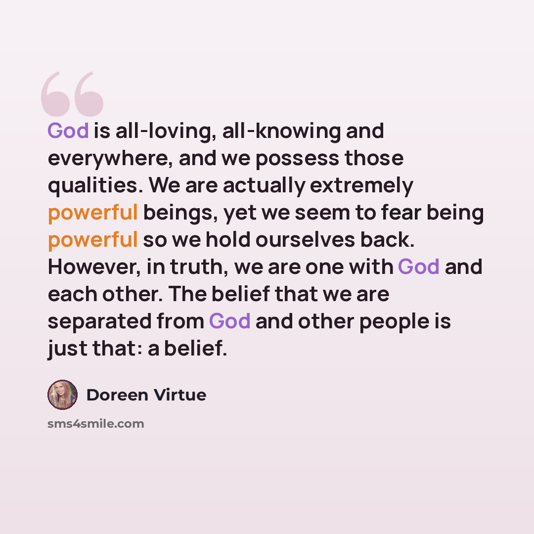 “God is all-loving, all-knowing and everywhere, and we possess those qualities. We are actually extremely powerful beings, yet we seem to fear being powerful so we hold ourselves back. However, in truth, we are one with God and each other. The belief that we are separated from God and other people…” quote by Doreen Virtue
