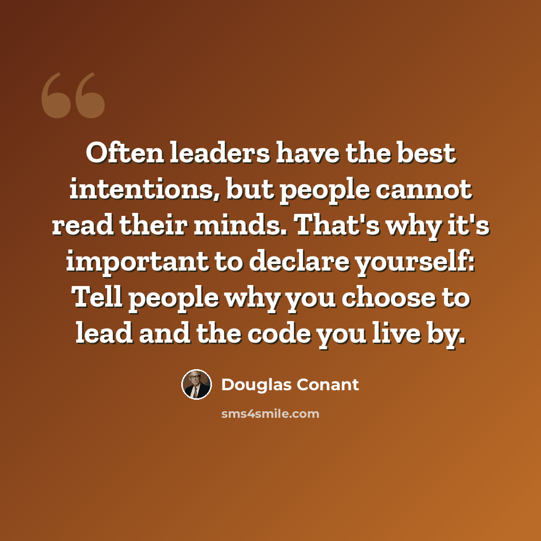 “Often leaders have the best intentions, but people cannot read their minds. That's why it's important to declare yourself: Tell people why you choose to lead and the code you live by.” quote by Douglas Conant