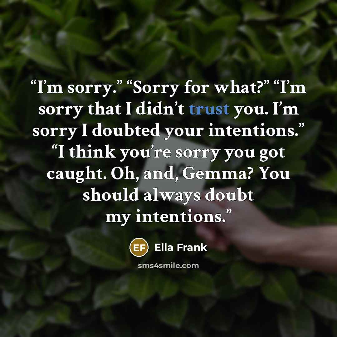 “I’m sorry.” “Sorry for what?” “I’m sorry that I didn’t trust you. I’m sorry I doubted your intentions.” “I think you’re sorry you got caught. Oh, and, Gemma? You should always doubt my intentions.” quote by Ella Frank